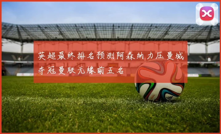 英超最终排名预测阿森纳力压曼城夺冠曼联无缘前五名