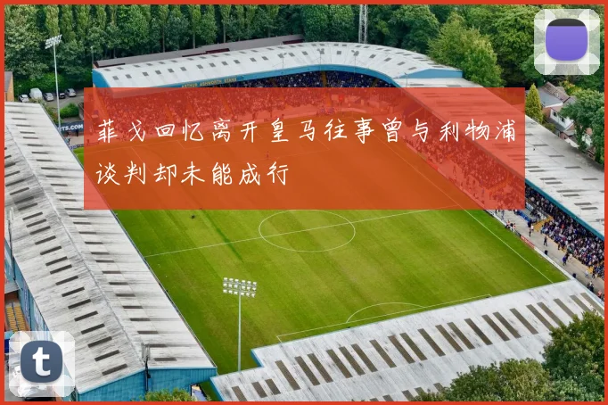 菲戈回忆离开皇马往事曾与利物浦谈判却未能成行