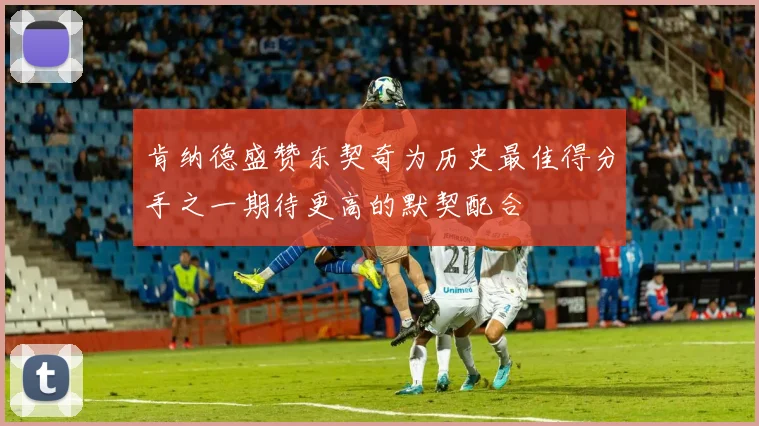肯纳德盛赞东契奇为历史最佳得分手之一期待更高的默契配合