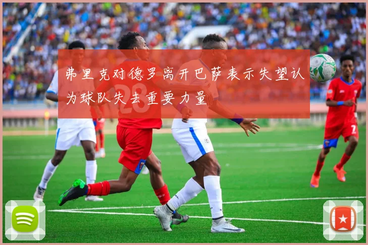 弗里克对德罗离开巴萨表示失望认为球队失去重要力量