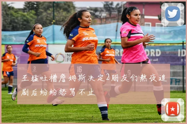 王猛吐槽詹姆斯决定2朋友们熬夜追剧后纷纷怒骂不止