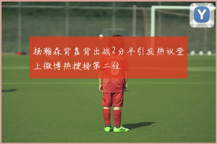 杨瀚森背靠背出战2分半引发热议登上微博热搜榜第二位