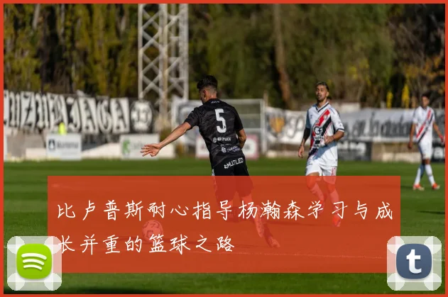 比卢普斯耐心指导杨瀚森学习与成长并重的篮球之路