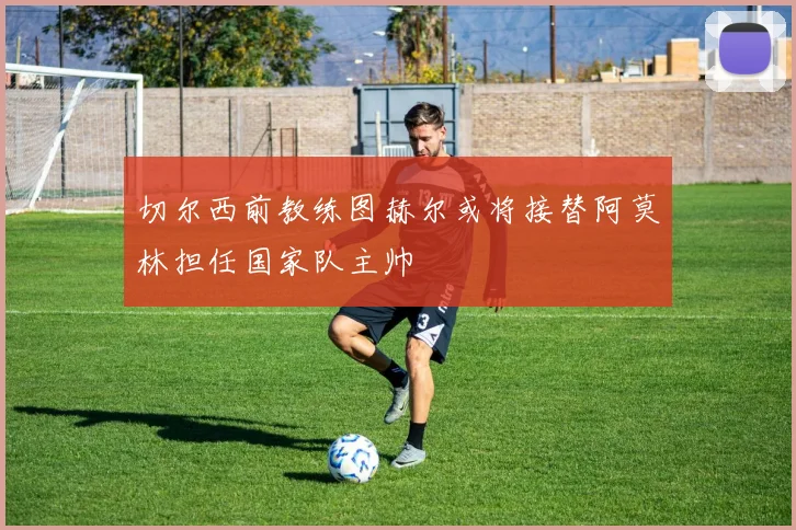 切尔西前教练图赫尔或将接替阿莫林担任国家队主帅