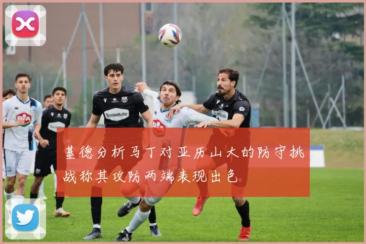 基德分析马丁对亚历山大的防守挑战称其攻防两端表现出色