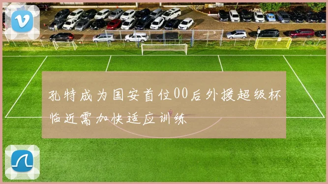 孔特成为国安首位00后外援超级杯临近需加快适应训练