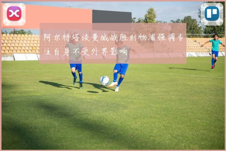 阿尔特塔谈曼城战胜利物浦强调专注自身不受外界影响