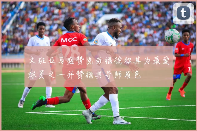 文班亚马盛赞克劳福德称其为最爱球员之一并赞扬其导师角色