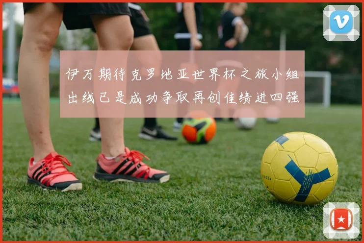 伊万期待克罗地亚世界杯之旅小组出线已是成功争取再创佳绩进四强