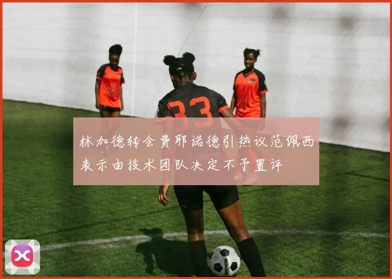 林加德转会费耶诺德引热议范佩西表示由技术团队决定不予置评