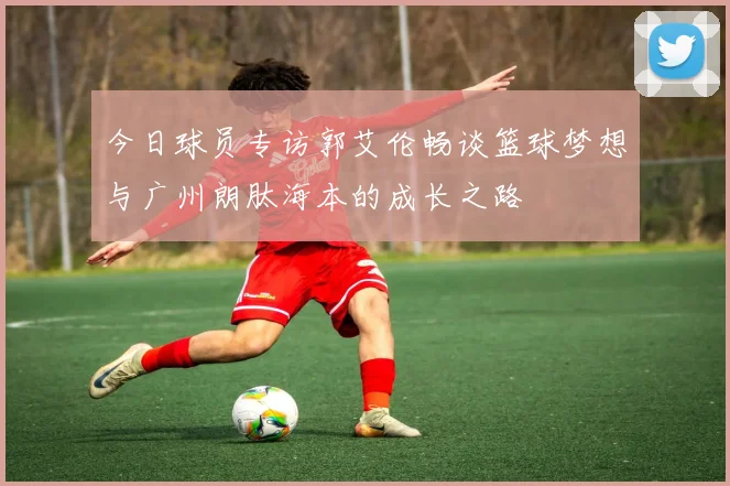 今日球员专访郭艾伦畅谈篮球梦想与广州朗肽海本的成长之路