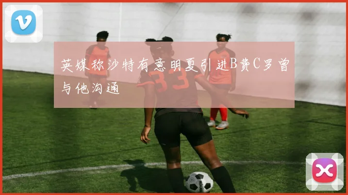 英媒称沙特有意明夏引进B费C罗曾与他沟通