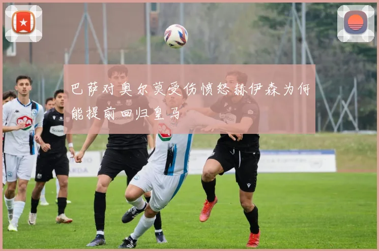 巴萨对奥尔莫受伤愤怒赫伊森为何能提前回归皇马