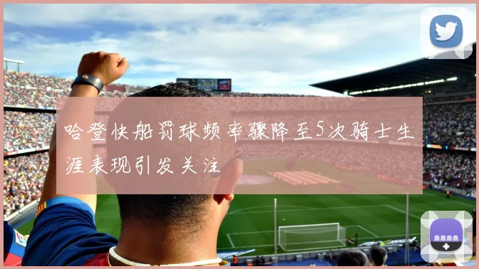 哈登快船罚球频率骤降至5次骑士生涯表现引发关注