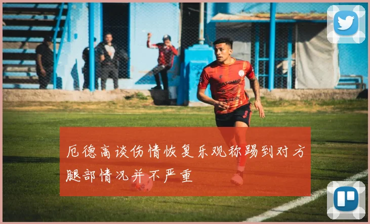 厄德高谈伤情恢复乐观称踢到对方腿部情况并不严重