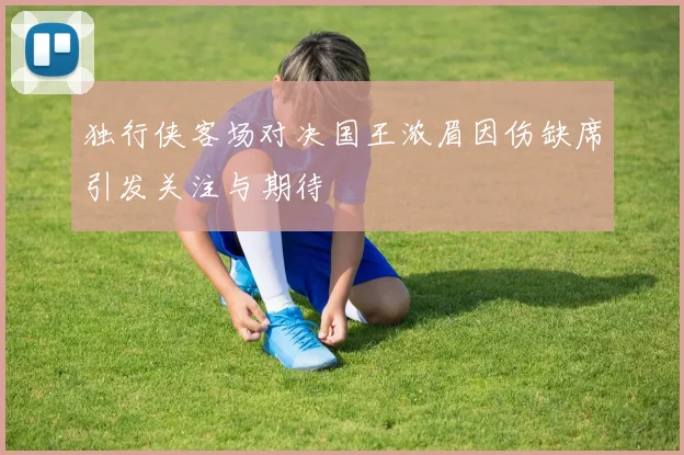 独行侠客场对决国王浓眉因伤缺席引发关注与期待