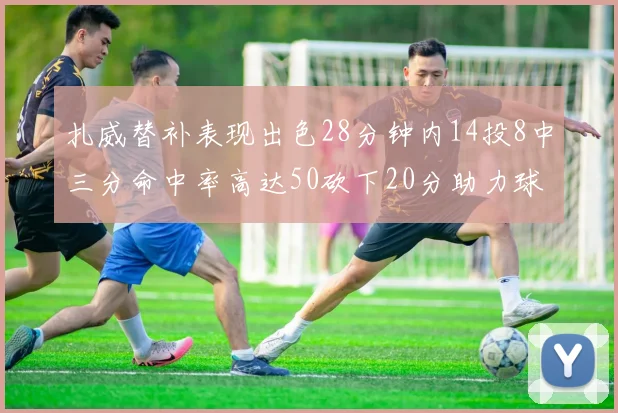 扎威替补表现出色28分钟内14投8中三分命中率高达50砍下20分助力球队进攻稳定